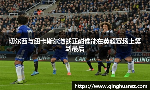 切尔西与纽卡斯尔激战正酣谁能在英超赛场上笑到最后